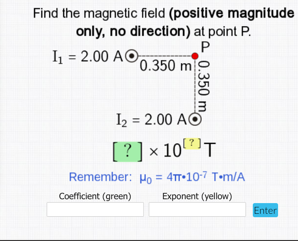 Find the magnetic field (positive magnitude
only, no direction) at point P.
I = 2.00 AO,
%3D
0.350 m
I2 = 2.00 AO
%3D
[?]
? ] x 10T
Remember: Ho = 4tT•10-7 T•m/A
%3D
Coefficient (green)
Exponent (yellow)
Enter
0.350 m
