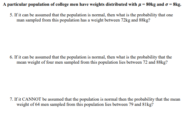 A particular population of college men have weights distributed with u = 80kg and o = 8kg.
5. If it can be assumed that the population is normal, then what is the probability that one
man sampled from this population has a weight between 72kg and 88kg?
6. If it can be assumed that the population is normal, then what is the probability that the
mean weight of four men sampled from this population lies between 72 and 88kg?
7. If it CANNOT be assumed that the population is normal then the probability that the mean
weight of 64 men sampled from this population lies between 79 and 81kg?
