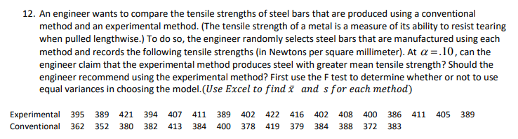 12. An engineer wants to compare the tensile strengths of steel bars that are produced using a conventional
method and an experimental method. (The tensile strength of a metal is a measure of its ability to resist tearing
when pulled lengthwise.) To do so, the engineer randomly selects steel bars that are manufactured using each
method and records the following tensile strengths (in Newtons per square millimeter). At a =.10, can the
engineer claim that the experimental method produces steel with greater mean tensile strength? Should the
engineer recommend using the experimental method? First use the F test to determine whether or not to use
equal variances in choosing the model.(Use Excel to find x and sfor each method)
Experimental 395
Conventional 362
389
421
394
407
411
389
402 422 416
402
408
400 386
411
405 389
352
380
382
413
384
400
378
419
379
384
388
372
383
