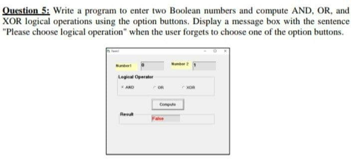 Question 5: Write a program to enter two Boolean numbers and compute AND, OR, and
XOR logical operations using the option buttons. Display a message box with the sentence
"Please choose logical operation" when the user forgets to choose one of the option buttons.
Number
Mumber2
Logioal Operator
AND
OR
XOR
Compute
Resu
alse
