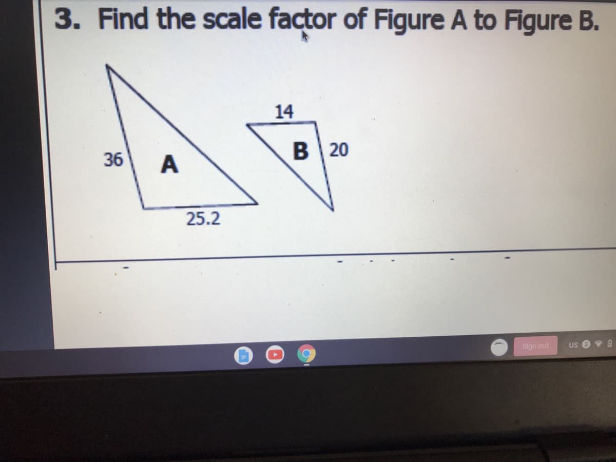 3. Find the scale factor of Figure A to Figure B.
B 20
36
A
25.2
Sign out
14
