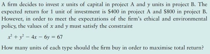 A firm decides to invest x units of capital in project A and y units in project B. The
expected return for 1 unit of investment is $400 in project A and $800 in project B.
However, in order to meet the expectations of the firm's ethical and environmental
policy, the values of x and y must satisfy the constraint
x + y? – 4x – 6y = 67
How many units of each type should the firm buy in order to maximise total return?
