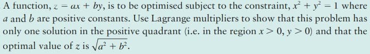 A function, z = ax + by, is to be optimised subject to the constraint, r + y = 1 where
a and b are positive constants. Use Lagrange multipliers to show that this problem has
only one solution in the positive quadrant (i.e. in the region x> 0, y > 0) and that the
optimal value of z is Va + b.
