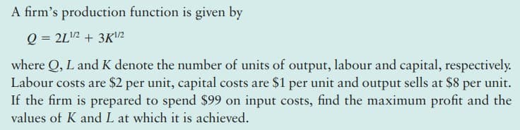 A firm's production function is given by
Q = 2L2 + 3K1/2
where Q, L and K denote the number of units of output, labour and capital, respectively.
Labour costs are $2 per unit, capital costs are $1 per unit and output sells at $8 per unit.
If the firm is prepared to spend $99 on input costs, find the maximum profit and the
values of K and L at which it is achieved.
