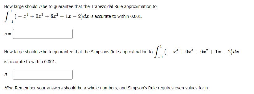 How large should n be to guarantee that the Trapezoidal Rule approximation to
1
x* + 0z³ + 6x² + læ – 2)dx is accurate to within 0.001.
n =
How large should n be to guarantee that the Simpsons Rule approximation to
(- x* + 0x³ + 6x² + 1æ – 2)dx
is accurate to within 0.001.
n =
Hint: Remember your answers should be a whole numbers, and Simpson's Rule requires even values for n
