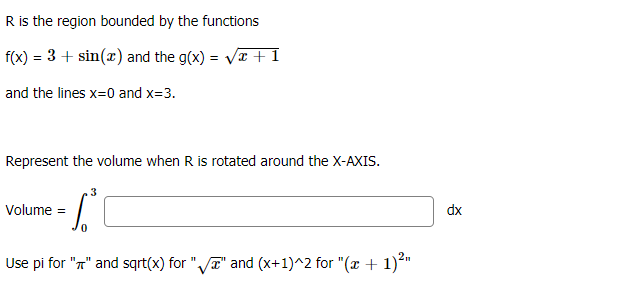 R is the region bounded by the functions
f(x) = 3 + sin(x) and the g(x) = Vr +1
and the lines x=0 and x=3.
Represent the volume when R is rotated around the X-AXIS.
3
Volume =
dx
Use pi for "n" and sqrt(x) for "VT" and (x+1)^2 for "(x + 1)*"
