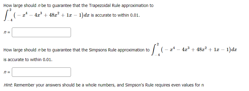 How large should n be to guarantee that the Trapezoidal Rule approximation to
2
a* – 4x° + 48æ² + læ – 1)dx is accurate to within 0.01.
-
4
n =
2
How large should n be to guarantee that the Simpsons Rule approximation to
| (- a* – 4x³ + 48x² + 1æ – 1)dæ
is accurate to within 0.01.
n =
Hint: Remember your answers should be a whole numbers, and Simpson's Rule requires even values for n
