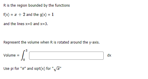 R is the region bounded by the functions
f(x) = a + 2 and the g(x) = 1
and the lines x=0 and x=3.
Represent the volume when R is rotated around the y-axis.
3
Volume =
dx
Use pi for "T" and sqrt(x) for "Va"
