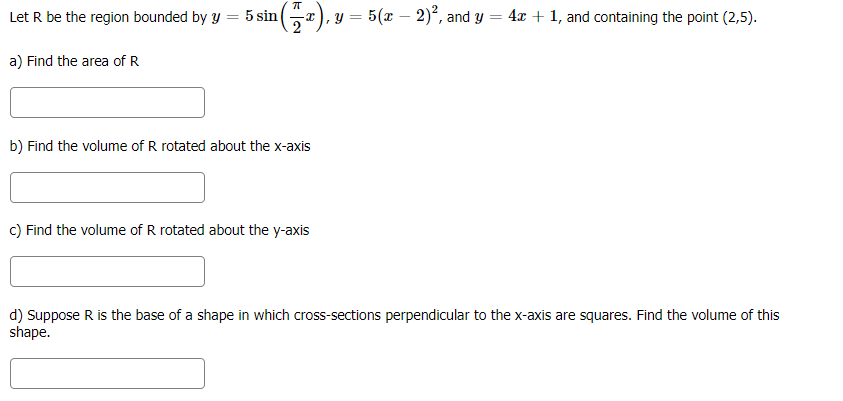 Let R be the region bounded by y
5 sin
-x), y = 5(x – 2)², and y = 4x + 1, and containing the point (2,5).
%3D
a) Find the area of R
b) Find the volume of R rotated about the x-axis
c) Find the volume of R rotated about the y-axis
d) Suppose R is the base of a shape in which cross-sections perpendicular to the x-axis are squares. Find the volume of this
shape.
