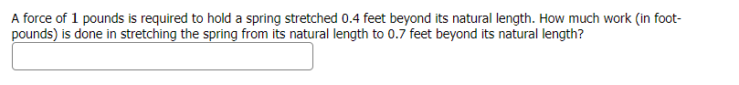 A force of 1 pounds is required to hold a spring stretched 0.4 feet beyond its natural length. How much work (in foot-
pounds) is done in stretching the spring from its natural length to 0.7 feet beyond its natural length?
