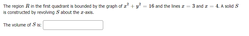 The region R in the first quadrant is bounded by the graph of a? + y? = 16 and the lines a = 3 and z
is constructed by revolving S about the x-axis.
4. A solid S
The volume of S is:
