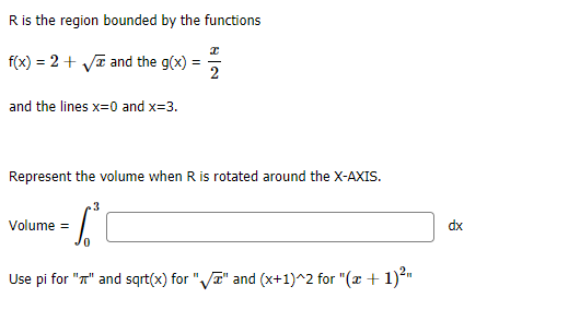 R is the region bounded by the functions
f(x) = 2 + Vī and the g(x)
2
and the lines x=0 and x=3.
Represent the volume when R is rotated around the X-AXIS.
3
Volume =
dx
Use pi for "T" and sqrt(x) for "VT" and (x+1)^2 for "(x + 1)*"

