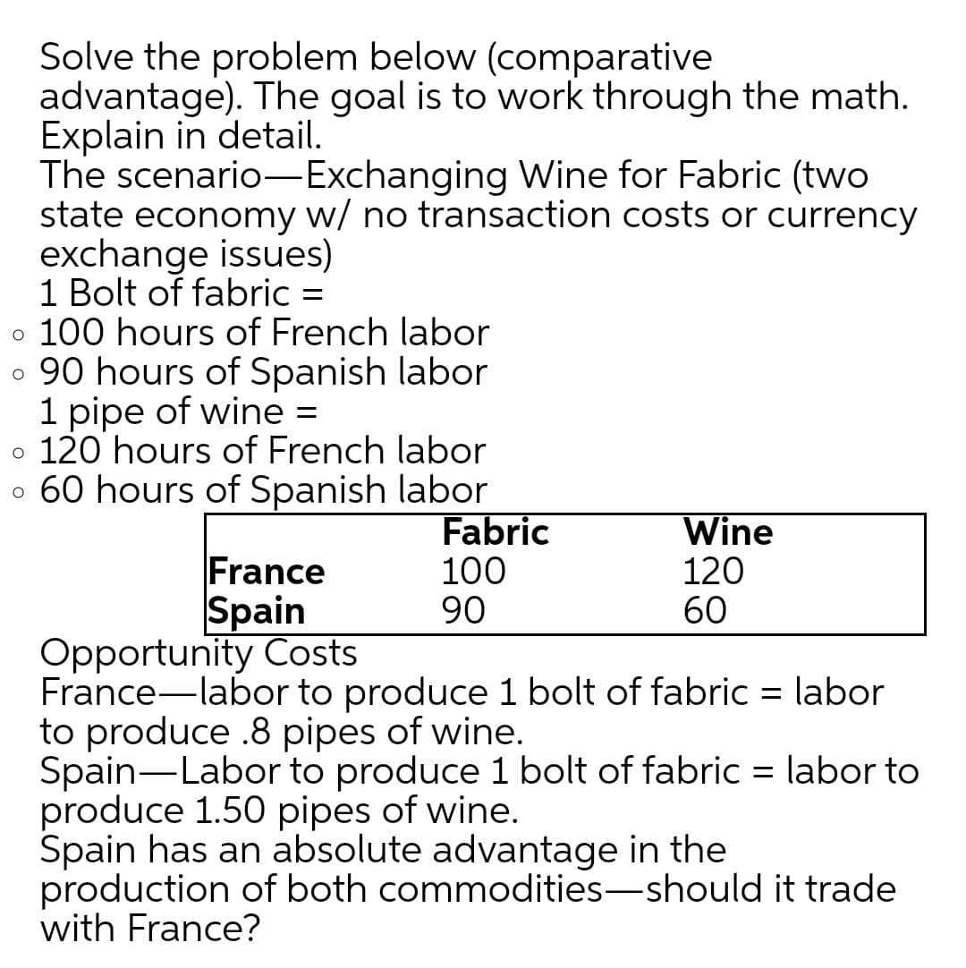 Solve the problem below (comparative
advantage). The goal is to work through the math.
Explain in detail.
The scenario-Exchanging Wine for Fabric (two
state economy w/ no transaction costs or currency
exchange issues)
1 Bolt of fabric =
o 100 hours of French labor
o 90 hours of Spanish labor
1 pipe of wine =
o 120 hours of French labor
o 60 hours of Spanish labor
France
Spain
Fabric
100
90
Wine
120
60
Opportunity Costs
France-labor to produce 1 bolt of fabric = labor
to produce .8 pipes of wine.
Spain-Labor to produce 1 bolt of fabric = labor to
produce 1.50 pipes of wine.
Spain has an absolute advantage in the
production of both commodities-should it trade
with France?
