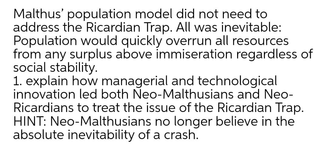 Malthus' population model did not need to
address the Ricardian Trap. All was inevitable:
Population would quickly overrun all resources
from any surplus above immiseration regardless of
social stability.
1. explain how managerial and technological
innovation led both Neo-Malthusians and Neo-
Ricardians to treat the issue of the Ricardian Trap.
HINT: Neo-Malthusians no longer believe in the
absolute inevitability of a crash.
