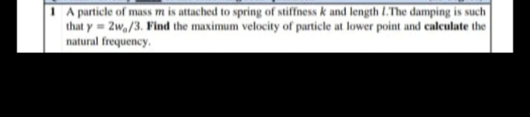 1 A particle of mass m is attached to spring of stiffness k and length 1.The damping is such
that y=2w,/3. Find the maximum velocity of particle at lower point and calculate the
natural frequency.