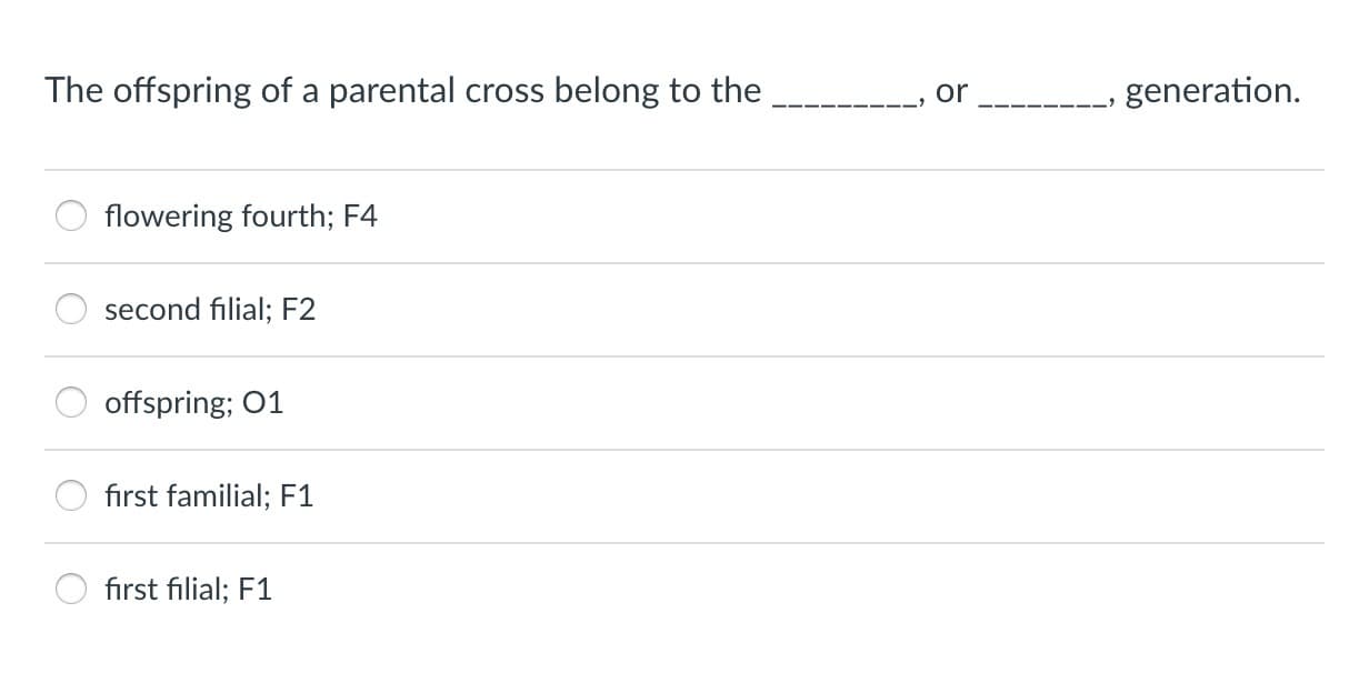 The offspring of a parental cross belong to the__, or____, generation.
flowering fourth; F4
second filial: F2
offspring; 01
first familial; F1
, first filial F1
