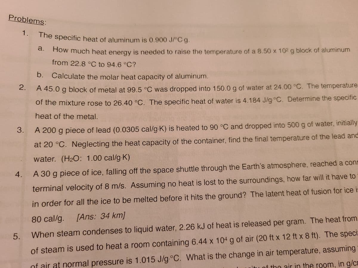 1. The specific heat of aluminum is 0.900 J/°C g.
Problems:
The specific heat of aluminum is 0.900 J/°C g.
d. How much heat energy is needed to raise the temperature of a 8.50 x 102 g block of aluminum
from 22.8 °C to 94.6 °C?
b. Calculate the molar heat capacity of aluminum.
A 45.0 g block of metal at 99.5 °C was dropped into 150.0 g of water at 24.00 °C. The temperature
of the mixture rose to 26.40 °C. The specific heat of water is 4.184 J/g°C. Determine the specific
heat of the metal.
A 200 g piece of lead (0.0305 cal/g K) is heated to 90 °C and dropped into 500 g of water, initially
at 20 °C. Neglecting the heat capacity of the container, find the final temperature of the lead and
water. (H2O: 1.00 cal/g-K)
4.
A 30 g piece of ice, falling off the space shuttle through the Earth's atmosphere, reached a cons
terminal velocity of 8 m/s. Assuming no heat is lost to the surroundings, how far will it have to
in order for all the ice to be melted before it hits the ground? The latent heat of fusion for ice i
80 cal/g.
[Ans: 34 km]
5.
When steam condenses to liquid water, 2.26 kJ of heat is released per gram. The heat from
of air at normal pressure is 1.015 J/g.°C. What is the change in air temperature, assuming
of the air in the room, in g/cr
of steam is used to heat a room containing 6.44 x 104 g of air (20 ft x 12 ft x 8 ft). The specit
2.
3.
