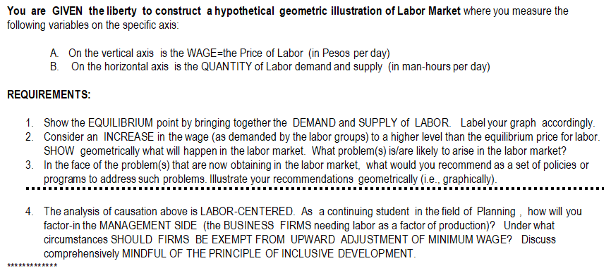 You are GIVEN the liberty to construct a hypothetical geometric illustration of Labor Market where you measure the
following variables on the specific axis:
A On the vertical axis is the WAGE=the Price of Labor (in Pesos per day)
B. On the horizontal axis is the QUANTITY of Labor demand and supply (in man-hours per day)
REQUIREMENTS:
1. Show the EQUILIBRIUM point by bringing together the DEMAND and SUPPLY of LABOR. Label your graph accordingly.
2. Consider an INCREASE in the wage (as demanded by the labor groups) to a higher level than the equilibrium price for labor.
SHOW geometrically what will happen in the labor market. What problem(s) is/are likely to arise in the labor market?
3. In the face of the problem(s) that are now obtaining in the labor market, what would you recommend as a set of policies or
programs to address such problems. Illustrate your recommendations geometrically (i.e., graphically).
4. The analysis of causation above is LABOR-CENTERED. As a continuing student in the field of Planning , how will you
factor-in the MANAGEMENT SIDE (the BUSINESS FIRMS needing labor as a factor of production)? Under what
circumstances SHOULD FIRMS BE EXEMPT FROM UPWARD ADJUSTMENT OF MINIMUM WAGE? Discuss
comprehensively MINDFUL OF THE PRINCIPLE OF INCLUSIVE DEVELOPMENT.
************
