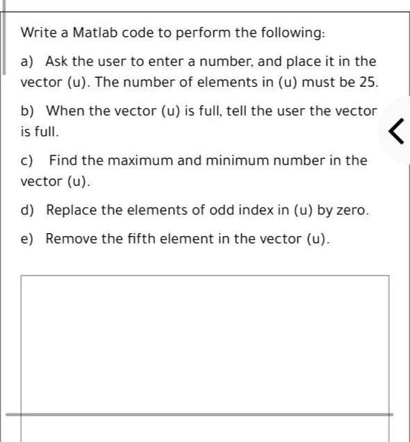 Write a Matlab code to perform the following:
a) Ask the user to enter a number, and place it in the
vector (u). The number of elements in (u) must be 25.
b) When the vector (u) is full, tell the user the vector
is full.
c) Find the maximum and minimum number in the
vector (u).
d) Replace the elements of odd index in (u) by zero.
e) Remove the fifth element in the vector (u).
