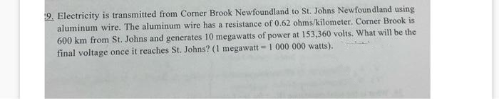 9. Electricity is transmitted from Corner Brook Newfoundland to St. Johns Newfoundland using
aluminum wire. The aluminum wire has a resistance of 0.62 ohms/kilometer. Corner Brook is
600 km from St. Johns and generates 10 megawatts of power at 153,360 volts. What will be the
final voltage once it reaches St. Johns? (1 megawatt 1 000 000 watts).
=