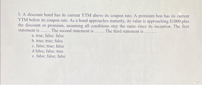 5. A discount bond has its current YTM above its coupon rate. A premium bon has its current
YTM below its coupon rate. As a bond approaches maturity, its value is approaching $1000 plus
the discount or premium, assuming all conditions stay the same since its inception. The first
statement is .... The second statement is... The third statement is ...
a. true; false; false
b. true; true; false
c. false; true; false
d false; false; true
e. false; false; false
