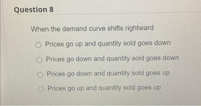 Question 8
When.the demand curve shifts rightward
O Prices go up and quantity sold goes down
Prices go down and quantity sold goes down
O Prices go down and quantity sold goes up
Prices go up and quantity sold goes up
