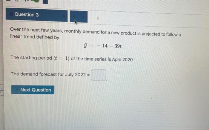 O Question 3
Over the next few years, monthly demand for a new product is projected to follow a
linear trend defined by
ŷ = – 14 + 39t
The starting period (t = 1) of the time series is April 2020.
The demand forecast for July 2022 =
Next Question

