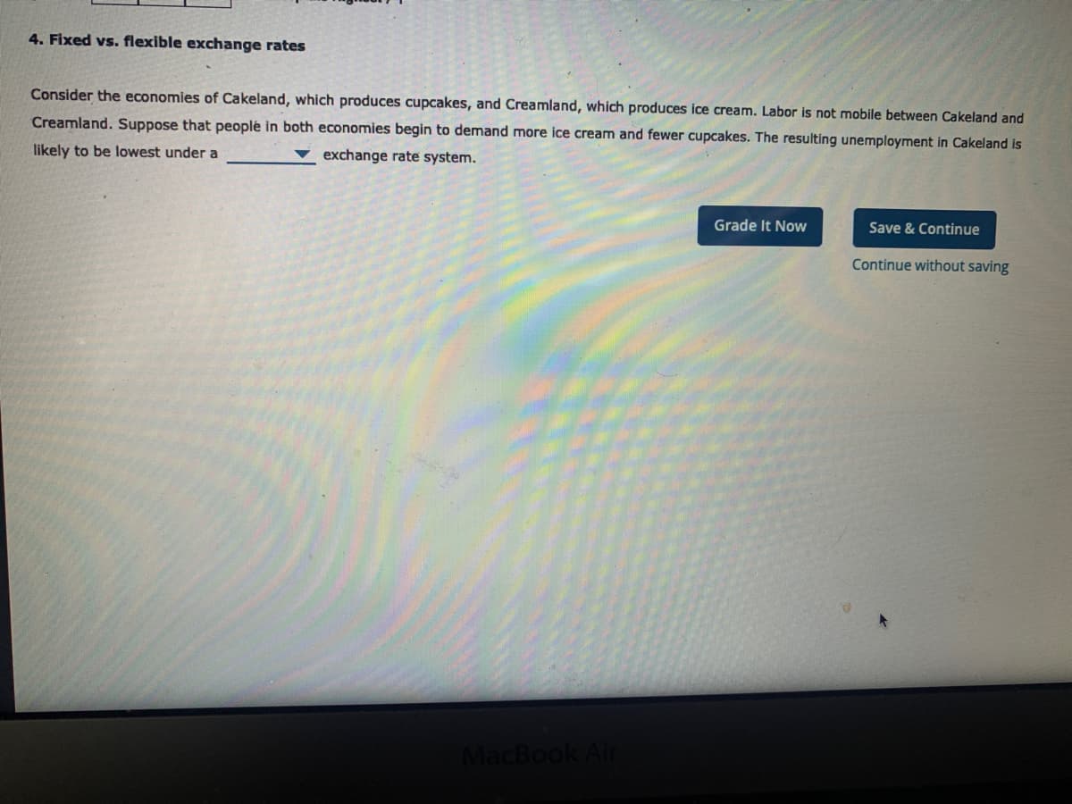 4. Fixed vs. flexible exchange rates
Consider the economies of Cakeland, which produces cupcakes, and Creamland, which produces ice cream. Labor is not mobile between Cakeland and
Creamland. Suppose that peoplé in both economies begin to demand more ice cream and fewer cupcakes. The resulting unemployment in Cakeland is
likely to be lowest under a
exchange rate system.
Grade It Now
Save & Continue
Continue without saving
MacBook Air
