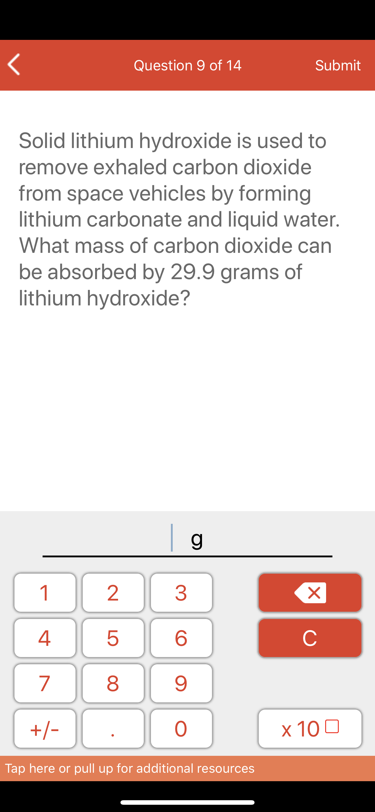 Question 9 of 14
Submit
Solid lithium hydroxide is used to
remove exhaled carbon dioxide
from space vehicles by forming
lithium carbonate and liquid water.
What mass of carbon dioxide can
be absorbed by 29.9 grams of
lithium hydroxide?
| g_
1
4
8
+/-
x 10 0
Tap here or pull up for additional resources
LO
