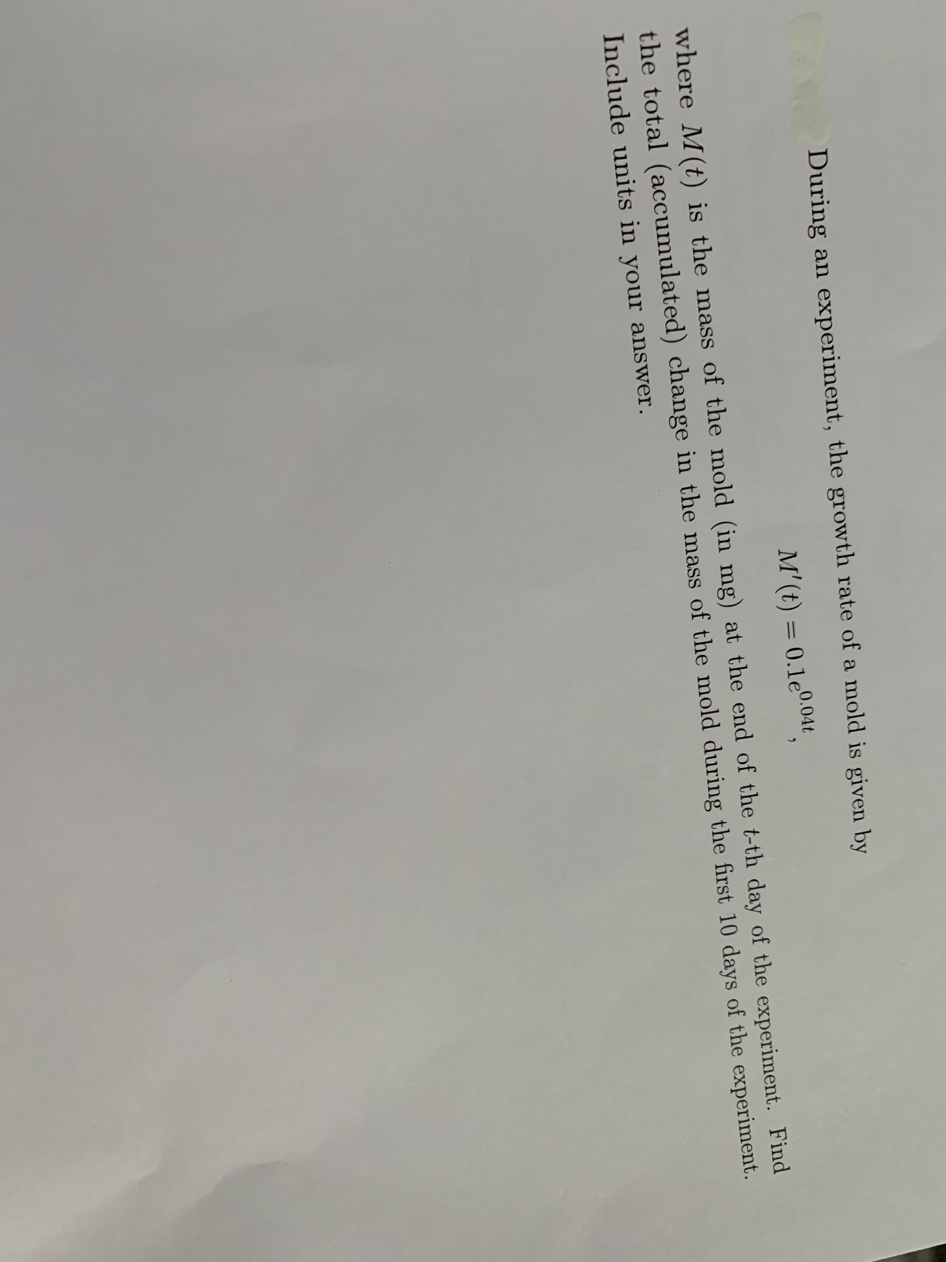 During an experiment, the growth rate of a mold is given by
M' (t) = 0.1e0.046
%3D
where M(t) is the mass of the mold (in mg) at the end of the t-th day of the experiment. Find
the total (accumulated) change in the mass of the mold during the first 10 days of the experiment.
Include units in your answer.
