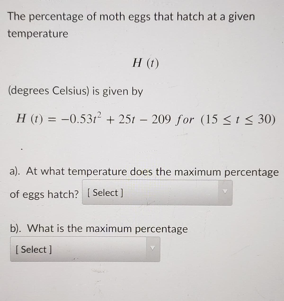 The percentage of moth eggs that hatch at a given
temperature
H (t)
(degrees Celsius) is given by
H (t) = –0.53t + 25t – 209 for (15 < t < 30)
a). At what temperature does the maximum percentage
of eggs hatch? [ Select ]
b). What is the maximum percentage
[ Select ]
