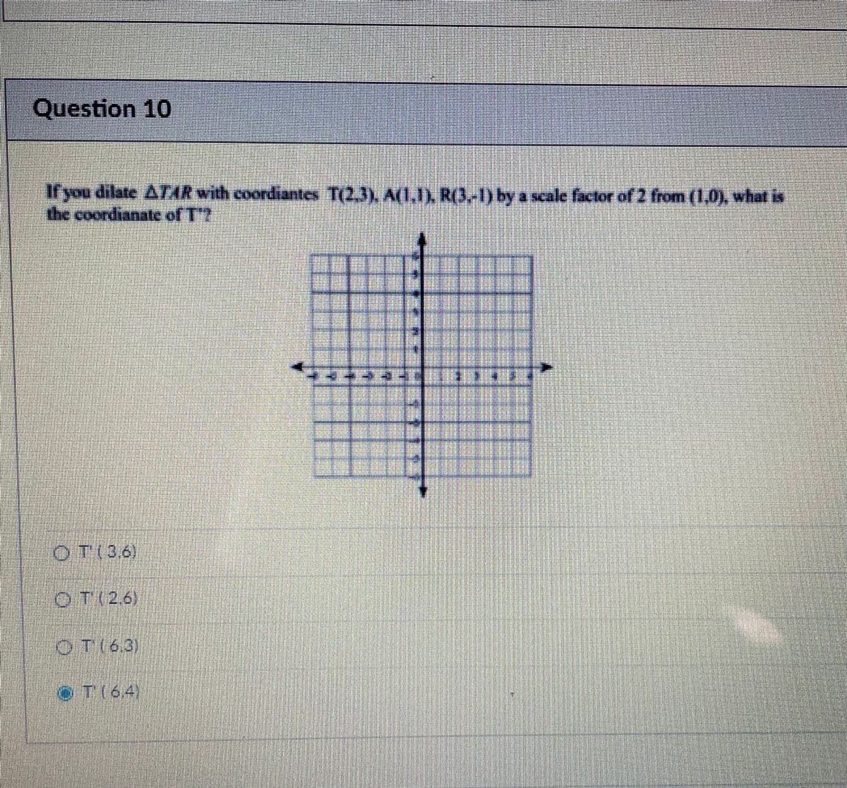 Question 10
If you dilate ATAR with coordiantes T(2.3), A(1,1), R(3,-1) by a scale factor of 2 from (1.0), what is
the coordianate of T?
OT(36)
OT(26)
OT(63)
T(64)
