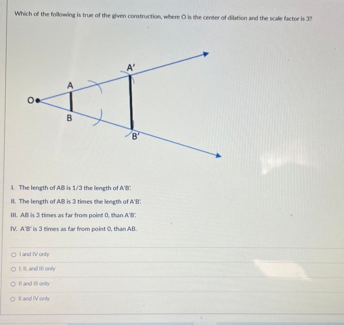 Which of the following is true of the given construction, where O is the center of dilation and the scale factor is 3?
A'
A
B'
I. The length of AB is 1/3 the length of A'B!
II. The length of AB is 3 times the length of A'B.
III. AB is 3 times as far from point 0, than A'B'.
IV. A'B' is 3 times as far from point 0, than AB.
O l and IV only
O I. I, and II only
O Il and Il only
O Il and IV only
