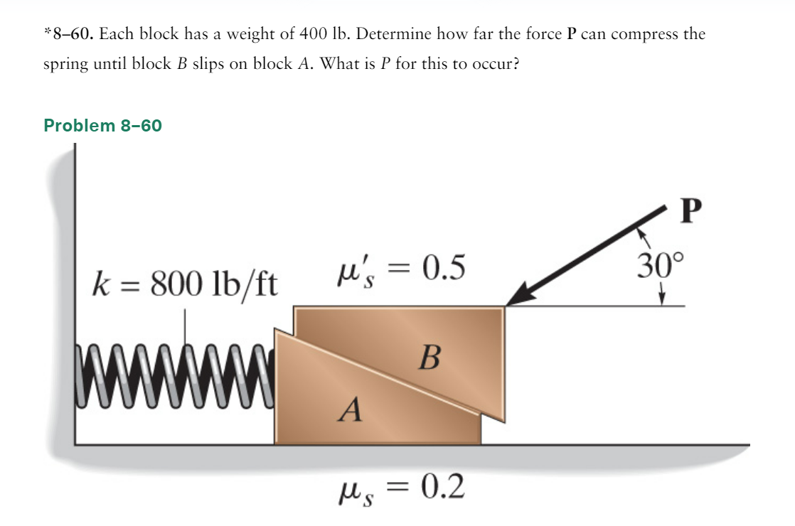 *8-60. Each block has a weight of 400 lb. Determine how far the force P can compress the
spring until block B slips on block A. What is P for this to occur?
Problem 8-60
k = 800 lb/ft
wwwwww
μ's = 0.5
A
B
Ms = 0.2
ps
P
30°