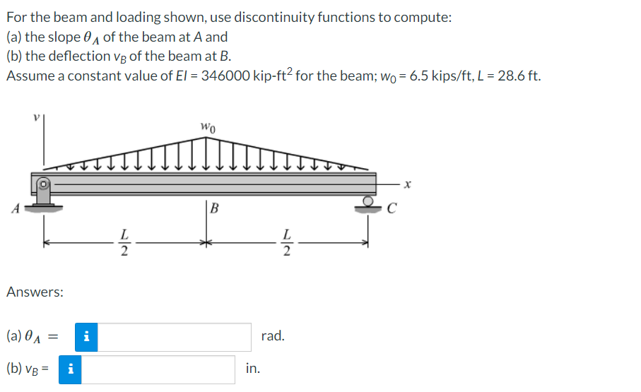 For
the beam and loading shown, use discontinuity functions to compute:
(a) the slope of the beam at A and
(b) the deflection vg of the beam at B.
Assume a constant value of El = 346000 kip-ft² for the beam; wo = 6.5 kips/ft, L = 28.6 ft.
Answers:
(a) 0A =
(b) VB
=
i
i
L
11/21
Wo
B
L
11/21
rad.
in.