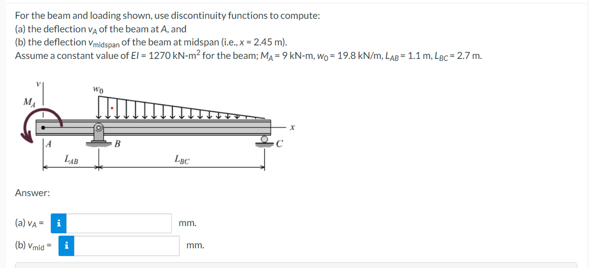 For the beam and loading shown, use discontinuity functions to compute:
(a) the deflection VA of the beam at A, and
(b) the deflection Vmidspan of the beam at midspan (i.e., x = 2.45 m).
Assume a constant value of El = 1270 kN-m² for the beam; M₁ = 9 kN-m, wo = 19.8 kN/m, LAB = 1.1 m, LBc = 2.7 m.
MA
A
Answer:
(a) VA =
(b) Vmid
i
LAB
i
Wo
B
LBC
mm.
mm.