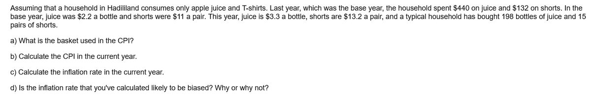 Assuming that a household in Hadililand consumes only apple juice and T-shirts. Last year, which was the base year, the household spent $440 on juice and $132 on shorts. In the
base year, juice was $2.2 a bottle and shorts were $11 a pair. This year, juice is $3.3 a bottle, shorts are $13.2 a pair, and a typical household has bought 198 bottles of juice and 15
pairs of shorts.
a) What is the basket used in the CPI?
b) Calculate the CPI in the current year.
c) Calculate the inflation rate in the current year.
d) Is the inflation rate that you've calculated likely to be biased? Why or why not?
