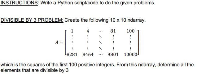 INSTRUCTIONS: Write a Python script/code to do the given problems.
DIVISIBLE BY 3 PROBLEM: Create the following 10 x 10 ndarray.
1
4
81
100
A
L8281 8464 ... 9801 10000
which is the squares of the first 100 positive integers. From this ndarray, determine all the
elements that are divisible by 3
