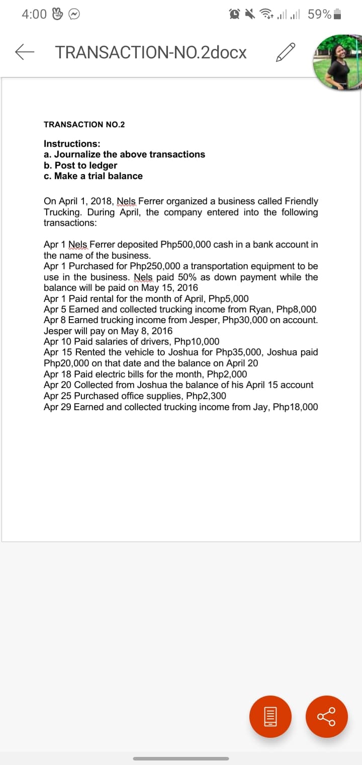 4:00 & O
O X G lll 59%
E TRANSACTION-NO.2docx
TRANSACTION NO.2
Instructions:
a. Journalize the above transactions
b. Post to ledger
c. Make a trial balance
On April 1, 2018, Nels Ferrer organized a business called Friendly
Trucking. During April, the company entered into the following
transactions:
Apr 1 Nels Ferrer deposited Php500,000 cash in a bank account in
the name of the business.
Apr 1 Purchased for Php250,000 a transportation equipment to be
use in the business. Nels paid 50% as down payment while the
balance will be paid on May 15, 2016
Apr 1 Paid rental for the month of April, Php5,000
Apr 5 Earned and collected trucking income from Ryan, Php8,000
Apr 8 Earned trucking income from Jesper, Php30,000 on account.
Jesper will pay on May 8, 2016
Apr 10 Paid salaries of drivers, Php10,000
Apr 15 Rented the vehicle to Joshua for Php35,000, Joshua paid
Php20,000 on that date and the balance on April 20
Apr 18 Paid electric bills for the month, Php2,000
Apr 20 Collected from Joshua the balance of his April 15 account
Apr 25 Purchased office supplies, Php2,300
Apr 29 Earned and collected trucking income from Jay, Php18,000
