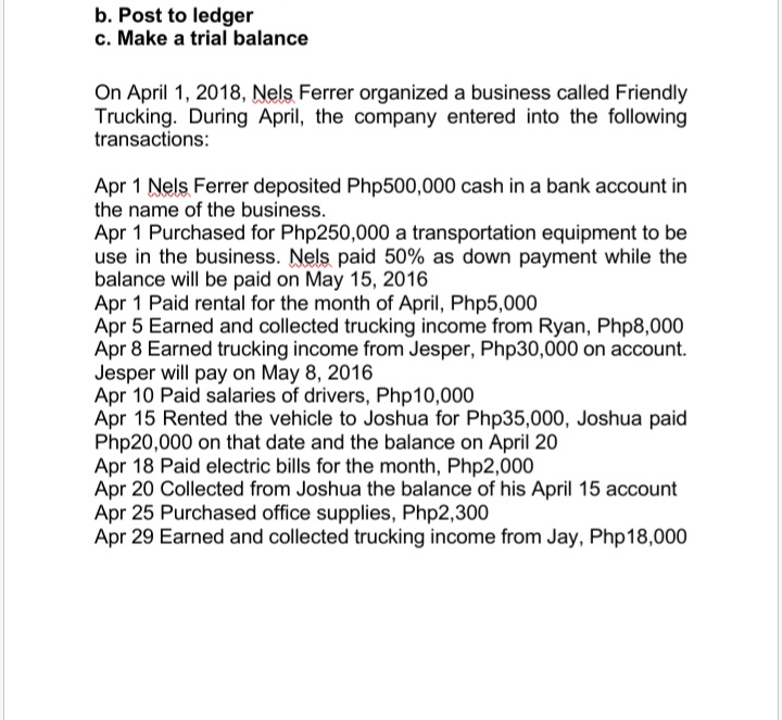 b. Post to ledger
c. Make a trial balance
On April 1, 2018, Nels Ferrer organized a business called Friendly
Trucking. During April, the company entered into the following
transactions:
Apr 1 Nels Ferrer deposited Php500,000 cash in a bank account in
the name of the business.
Apr 1 Purchased for Php250,000 a transportation equipment to be
use in the business. Nels paid 50% as down payment while the
balance will be paid on May 15, 2016
Apr 1 Paid rental for the month of April, Php5,000
Apr 5 Earned and collected trucking income from Ryan, Php8,000
Apr 8 Earned trucking income from Jesper, Php30,000 on account.
Jesper will pay on May 8, 2016
Apr 10 Paid salaries of drivers, Php10,000
Apr 15 Rented the vehicle to Joshua for Php35,000, Joshua paid
Php20,000 on that date and the balance on April 20
Apr 18 Paid electric bills for the month, Php2,000
Apr 20 Collected from Joshua the balance of his April 15 account
Apr 25 Purchased office supplies, Php2,300
Apr 29 Earned and collected trucking income from Jay, Php18,000

