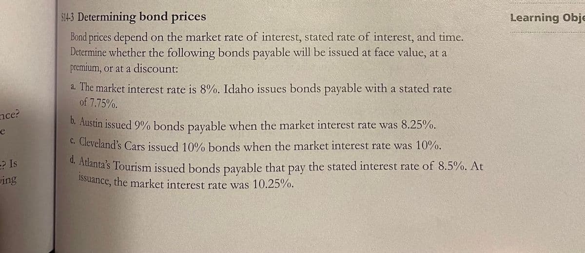 d. Atlanta's Tourism issued bonds payable that pay the stated interest rate of 8.5%. At
S14-3 Determining bond prices
Learning Obje
Bond prices depend on the market rate of interest, stated rate of interest, and time.
Determine whether the following bonds payable will be issued at face value, at a
premium, or at a discount:
a. The market interest rate is 8%. Idaho issues bonds payable with a stated rate
of 7.75%.
nce?
D. Austin issued 9% bonds payable when the market interest rate was 8.25%.
e
C. Cleveland's Cars issued 10% bonds when the market interest rate was 10%.
e? Is
Atlanta's Tourism issued bonds pavable that pay the stated interest rate of 8.5%. At
1Ssuance, the market interest rate was 10.25%.
ving
