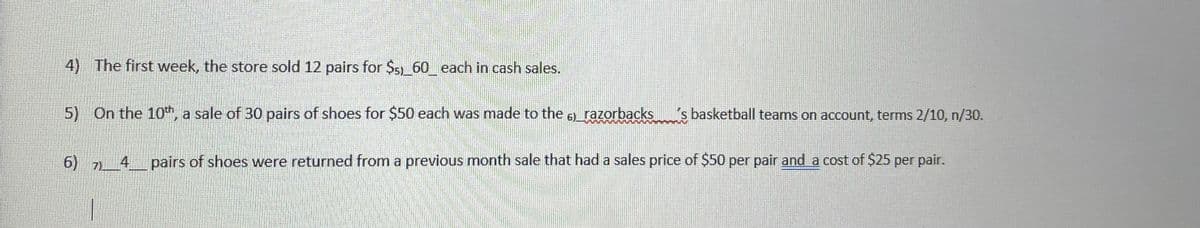 4) The first week, the store sold 12 pairs for $5)_60 each in cash sales.
5) On the 10", a sale of 30 pairs of shoes for $50 each was made to the 6) razorbacks
s basketball teams on account, terms 2/10, n/30.
6) 7)4pairs of shoes were returned from a previous month sale that had a sales price of $50 per pair and a cost of $25 per pair.
