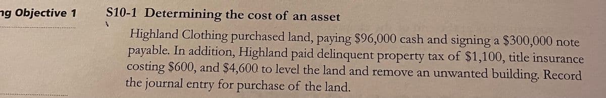 ng Objective 1
S10-1 Determining the cost of an asset
Highland Clothing purchased land, paying $96,000 cash and signing a $300,000 note
payable. In addition, Highland paid delinquent property tax of $1,100, title insurance
costing $600, and $4,600 to level the land and remove an unwanted building. Record
the journal entry for purchase of the land.
