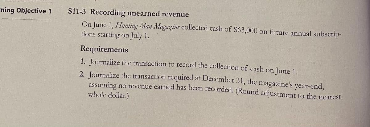 S11-3 Recording unearned revenue
On June 1, Hunting Man Magazine collected cash of $63,000 on future annual subscrip-
tions starting on July 1.
ning Objective 1
Requirements
1. Journalize the transaction to record the collection of cash on June 1.
2. Journalize the transaction required at December 31, the magazine's year-end,
assuming no revenue earned has been recorded. (Round adjustment to the nearest
whole dollar.)
