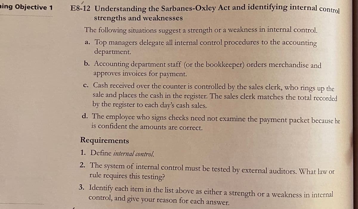 ning Objective 1 E8-12 Understanding the Sarbanes-Oxley Act and identifying internal control
strengths and weaknesses
The following situations suggest a strength or a weakness in internal control.
a. Top managers delegate all internal control procedures to the accounting
department.
b. Accounting department staff (or the bookkeeper) orders merchandise and
approves invoices for
payment.
c. Cash received over the counter is controlled by the sales clerk, who rings up the
sale and places the cash in the register. The sales clerk matches the total recorded
by the register to each day's cash sales.
d. The employee who signs checks need not examine the payment packet because he
is confident the amounts are correct.
Requirements
1. Define internal control.
2. The system of internal control must be tested by external auditors. What law or
rule requires this testing?
3. Identify each item in the list above as either a strength or a weakness in internal
control, and give your reason for each answer.
