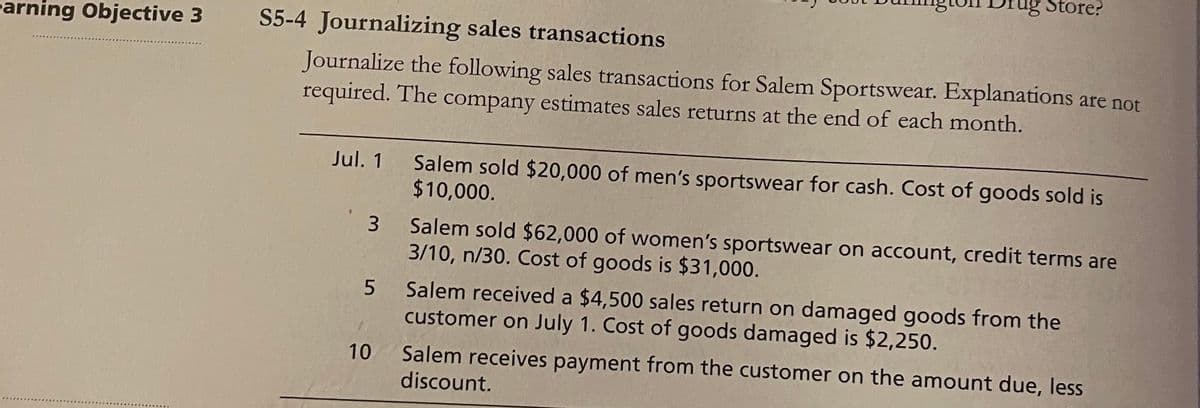 ag Store?
earning Objective 3
S5-4 Journalizing sales transactions
Journalize the following sales transactions for Salem Sportswear. Explanations are not
required. The company estimates sales returns at the end of each month.
Jul. 1
Salem sold $20,000 of men's sportswear for cash. Cost of goods sold is
$10,000.
Salem sold $62,000 of women's sportswear on account, credit terms are
3/10, n/30. Cost of goods is $31,000.
3
Salem received a $4,500 sales return on damaged goods from the
customer on July 1. Cost of goods damaged is $2,250.
Salem receives payment from the customer on the amount due, less
discount.
10
