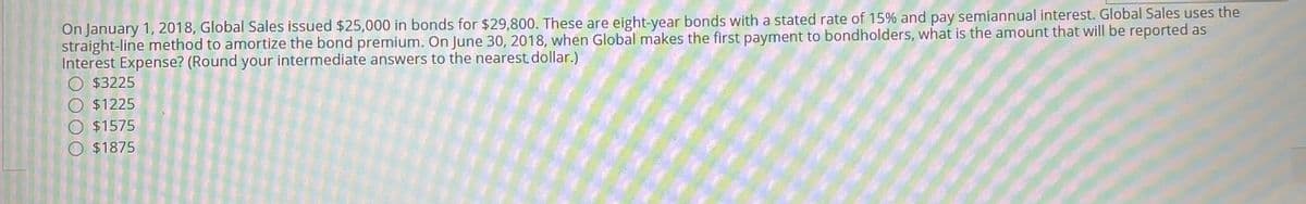 On January 1, 2018, Global Sales issued $25,000 in bonds for $29,800. These are eight-year bonds with a stated rate of 15% and pay semiannual interest. Global Sales uses the
straight-line method to amortize the bond premium. On June 30, 2018, when Global makes the first payment to bondholders, what is the amount that will be reported as
Interest Expense? (Round your intermediate answers to the nearest dollar.)
O $3225
O $1225
$1575
O $1875
