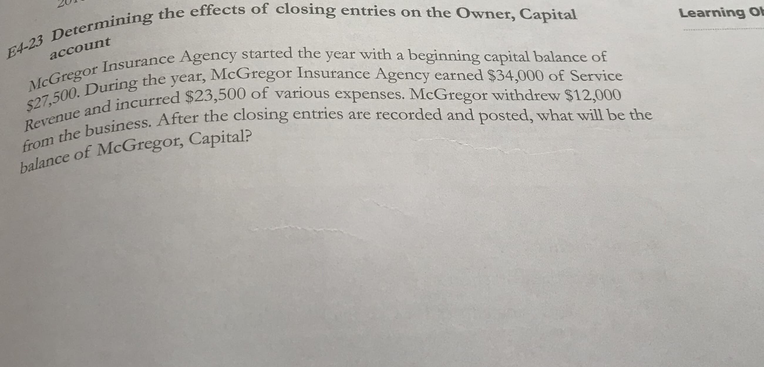 4-2
account
McGregor Insurance Agency started the year with a beginning capital balance of
$27,500. During the year, McGregor Insurance Agency earned $34,000 of Service
Revenue and incurred $23,500 of various expenses. McGregor withdrew $12,000
from the business. After the closing entries are recorded and posted, what will be the
balance of McGregor, Capital?
