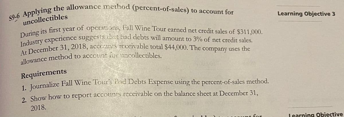 During its first year of operations, Fall Wine Tour earned net credit sales of $311,000.
S9-6 Applying the allowance method (percent-of-sales) to account for
Industry experience suggesis ibst bad debts will amount to 3% of net credit sales.
At December 31, 2018, acceanis receivable total $44,000. The company uses the
uncollectibles
Learning Objective 3
of operationsS, Fall Wine Tour earned net credit sales of $311,000.
During its first year
Industry experience
Ima sember 31, 2018, accCRIS 2EcEivable total $44,000. The company uses the
suggestä
tbst bad debts will amount to 3% of net credit sales.
ollowance method to accoint icr ancollectibles.
Requirements
1. Journalize Fall Wine Tour's kad Debts Expense using the percent-of-sales method.
2. Show how to report accounts receivable on the balance sheet at December 31.
2018.
for
Learning Objective
