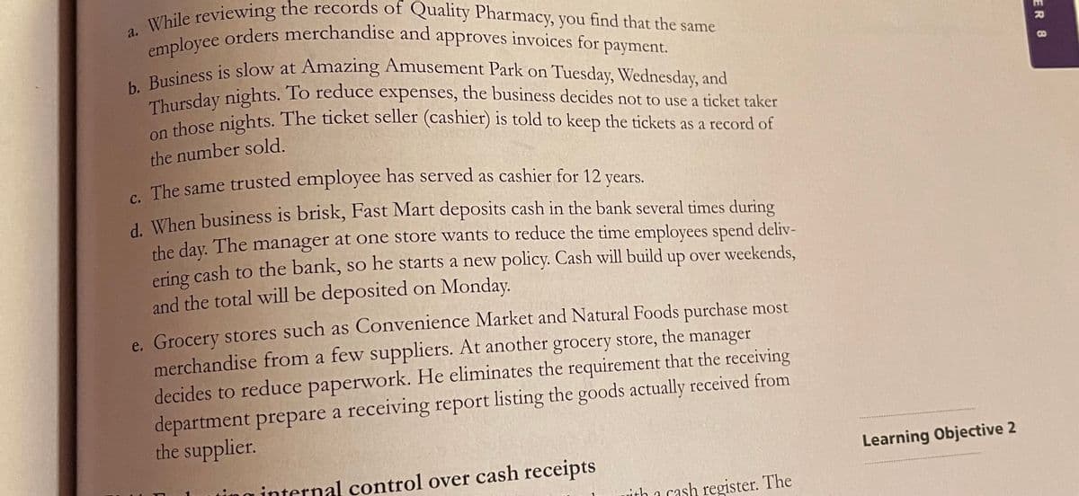 a. While reviewing the records of Quality Pharmacy, you find that the same
b. Business is slow at Amazing Amusement Park on Tuesday, Wednesday, and
employee orders merchandise and approves invoices for payment.
approves invoices for
payment.
eess is slow at Amazing Amusement Park on Tuesday, Wednesday, and
laursday nights. To reduce expenses, the business decides not to use a ticket taker
those nights. The ticket seller (cashier) is told to keep the tickets as a record of
the number sold.
The same trusted employee has served as cashier for 12
years.
1 When business is brisk, Fast Mart deposits cash in the bank several times during
the day. The manager at one store wants to reduce the time employees spend deliv-
ering cash to the bank, so he starts a new policy. Cash will build up over weekends,
and the total will be deposited on Monday.
e. Grocery stores such as Convenience Market and Natural Foods purchase most
merchandise from a few suppliers. At another grocery store, the manager
decides to reduce paperwork. He eliminates the requirement that the receiving
department prepare a receiving report listing the goods actually received from
the supplier.
Learning Objective 2
ing internal control over cash receipts
ith a cash register. The
ER 8
